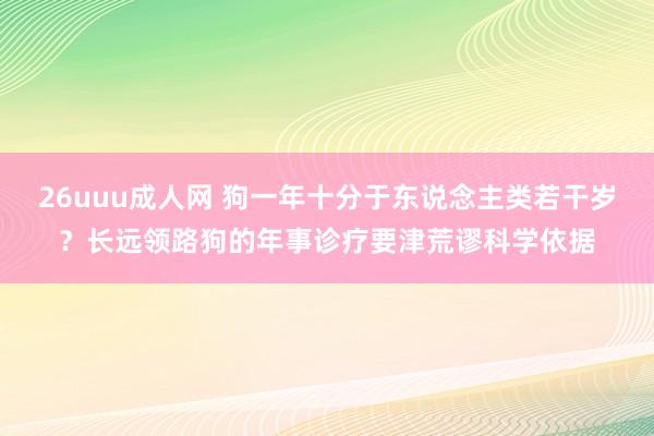 26uuu成人网 狗一年十分于东说念主类若干岁？长远领路狗的年事诊疗要津荒谬科学依据