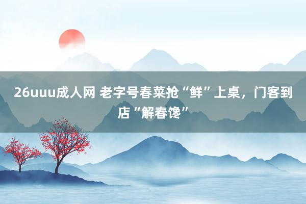 26uuu成人网 老字号春菜抢“鲜”上桌，门客到店“解春馋”
