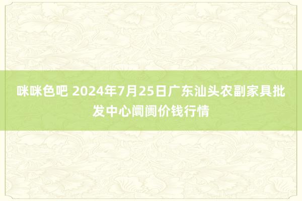 咪咪色吧 2024年7月25日广东汕头农副家具批发中心阛阓价钱行情