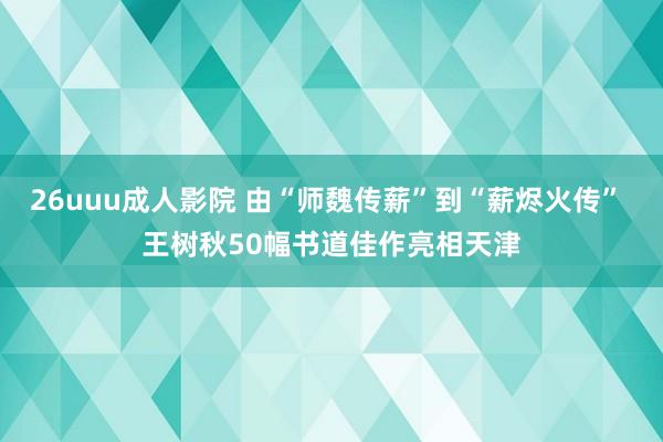 26uuu成人影院 由“师魏传薪”到“薪烬火传” 王树秋50幅书道佳作亮相天津