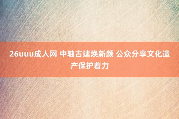 26uuu成人网 中轴古建焕新颜 公众分享文化遗产保护着力