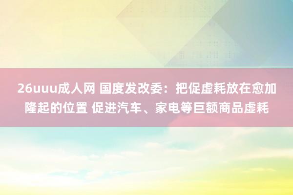 26uuu成人网 国度发改委：把促虚耗放在愈加隆起的位置 促进汽车、家电等巨额商品虚耗