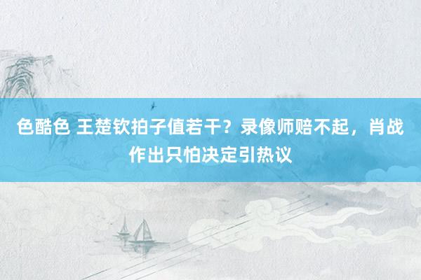 色酷色 王楚钦拍子值若干？录像师赔不起，肖战作出只怕决定引热议