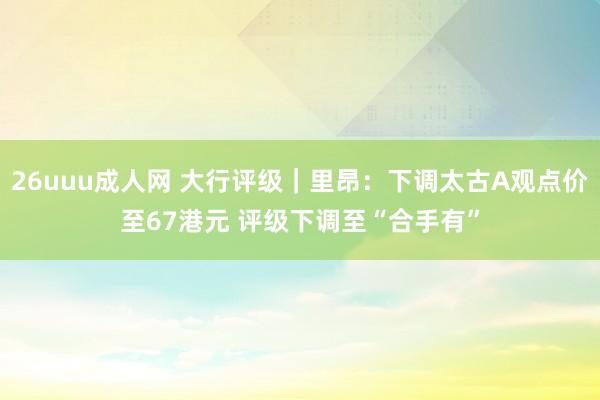 26uuu成人网 大行评级｜里昂：下调太古A观点价至67港元 评级下调至“合手有”
