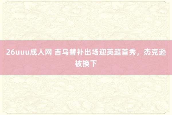 26uuu成人网 吉乌替补出场迎英超首秀，杰克逊被换下