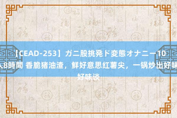 【CEAD-253】ガニ股挑発ド変態オナニー100人8時間 香脆猪油渣,鲜好意思红薯尖,一锅炒出好味谈