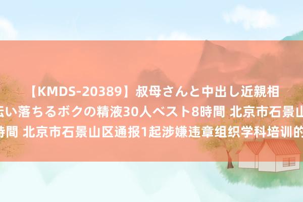 【KMDS-20389】叔母さんと中出し近親相姦 叔母さんの身体を伝い落ちるボクの精液30人ベスト8時間 北京市石景山区通报1起涉嫌违章组织学科培训的查处情况