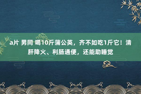 a片 男同 喝10斤蒲公英，齐不如吃1斤它！清肝降火、利肠通便，还能助睡觉