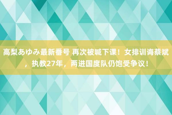 高梨あゆみ最新番号 再次被喊下课！女排训诲蔡斌，执教27年，两进国度队仍饱受争议！
