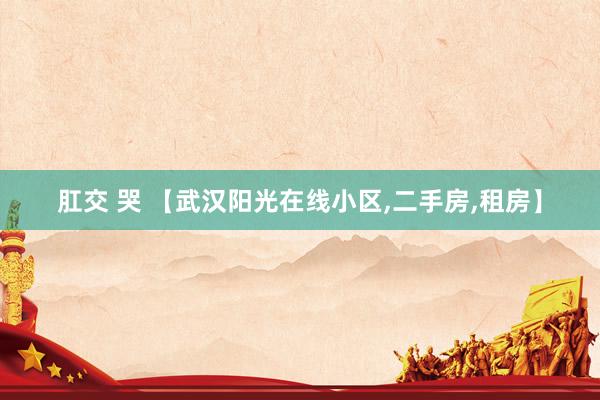 肛交 哭 【武汉阳光在线小区,二手房,租房】