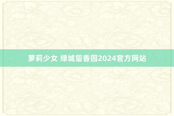 萝莉少女 绿城留香园2024官方网站