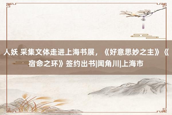 人妖 采集文体走进上海书展，《好意思妙之主》《宿命之环》签约出书|闻角川|上海市