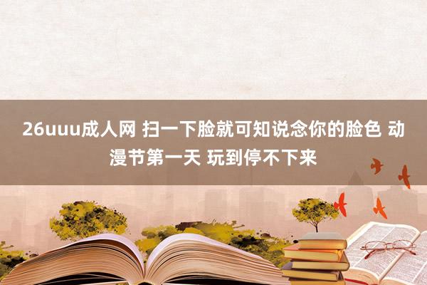 26uuu成人网 扫一下脸就可知说念你的脸色 动漫节第一天 玩到停不下来