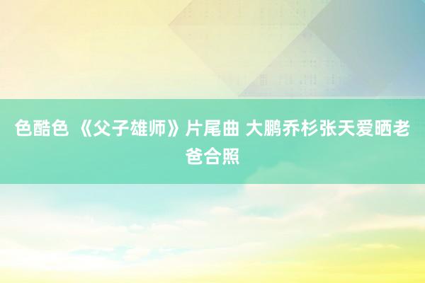 色酷色 《父子雄师》片尾曲 大鹏乔杉张天爱晒老爸合照