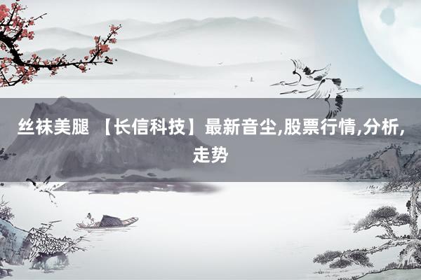 丝袜美腿 【长信科技】最新音尘,股票行情,分析,走势