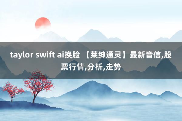 taylor swift ai换脸 【莱绅通灵】最新音信,股票行情,分析,走势