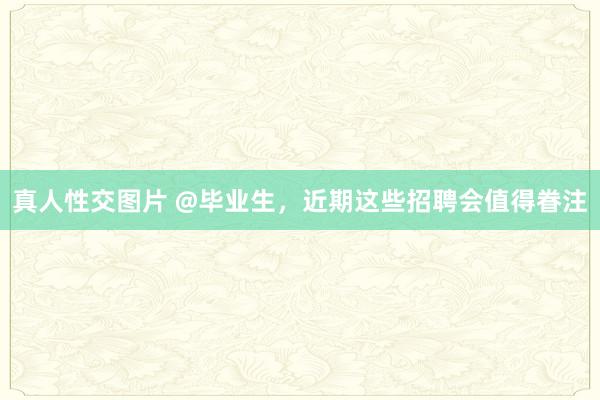 真人性交图片 @毕业生，近期这些招聘会值得眷注
