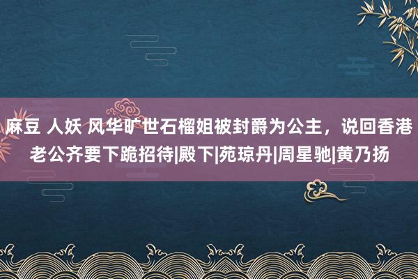 麻豆 人妖 风华旷世石榴姐被封爵为公主，说回香港老公齐要下跪招待|殿下|苑琼丹|周星驰|黄乃扬