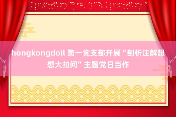 hongkongdoll 第一党支部开展“剖析注解想想大扣问”主题党日当作