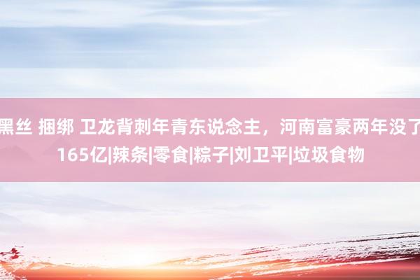 黑丝 捆绑 卫龙背刺年青东说念主，河南富豪两年没了165亿|辣条|零食|粽子|刘卫平|垃圾食物