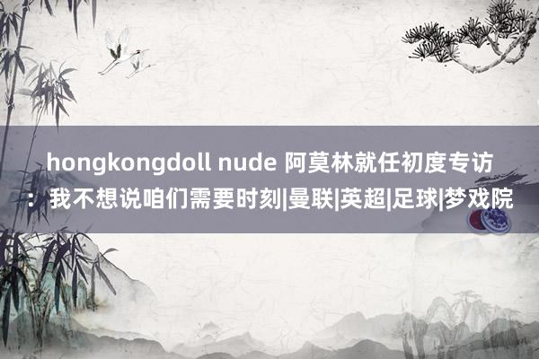 hongkongdoll nude 阿莫林就任初度专访：我不想说咱们需要时刻|曼联|英超|足球|梦戏院