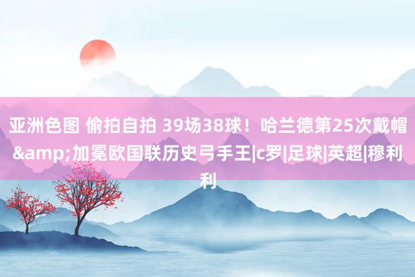 亚洲色图 偷拍自拍 39场38球！哈兰德第25次戴帽&加冕欧国联历史弓手王|c罗|足球|英超|穆利