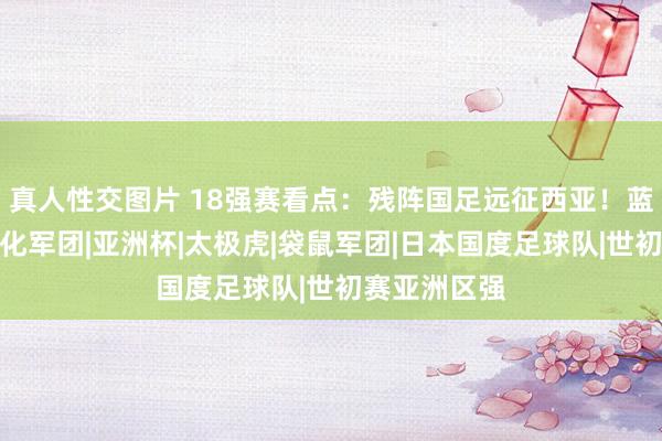 真人性交图片 18强赛看点：残阵国足远征西亚！蓝武士对决归化军团|亚洲杯|太极虎|袋鼠军团|日本国度足球队|世初赛亚洲区强