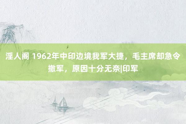 淫人阁 1962年中印边境我军大捷，毛主席却急令撤军，原因十分无奈|印军