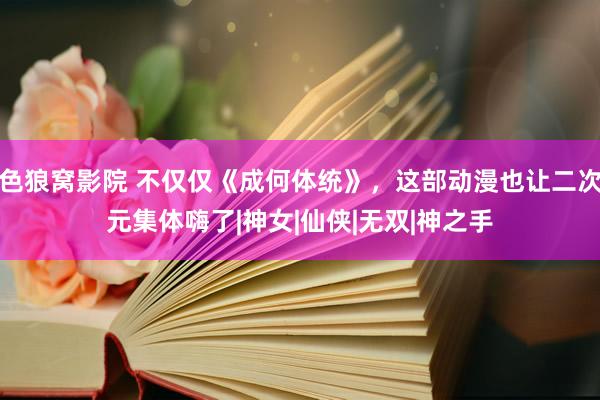 色狼窝影院 不仅仅《成何体统》，这部动漫也让二次元集体嗨了|神女|仙侠|无双|神之手