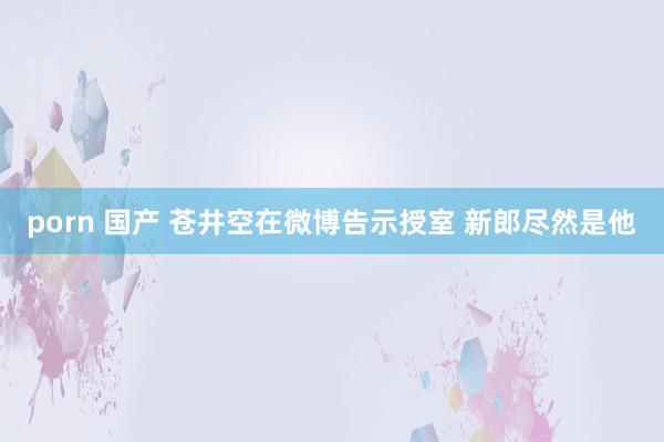 porn 国产 苍井空在微博告示授室 新郎尽然是他