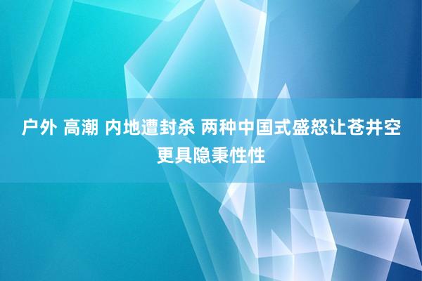 户外 高潮 内地遭封杀 两种中国式盛怒让苍井空更具隐秉性性