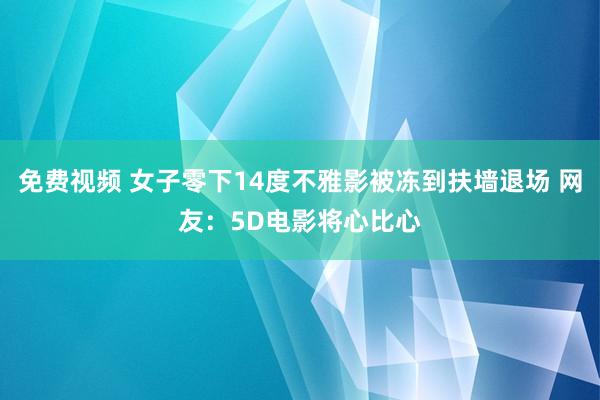 免费视频 女子零下14度不雅影被冻到扶墙退场 网友：5D电影将心比心