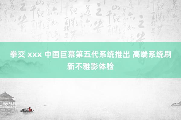 拳交 xxx 中国巨幕第五代系统推出 高端系统刷新不雅影体验