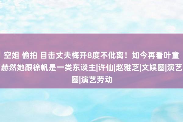 空姐 偷拍 目击丈夫梅开8度不仳离！如今再看叶童，才赫然她跟徐帆是一类东谈主|许仙|赵雅芝|文娱圈|演艺劳动