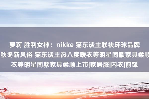 萝莉 胜利女神：nikke 猫东谈主联袂环球品牌代言东谈主肖战，解锁秋冬新风俗 猫东谈主热八度暖衣等明星同款家具柔顺上市|家居服|内衣|前锋