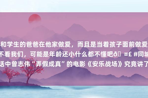 和学生的爸爸在他家做爱，而且是当着孩子面前做爱，太刺激了，孩子完全不看我们，可能是年龄还小什么都不懂吧🤣 #同城 #文爱 #自慰 神话中曾志伟“弄假成真”的电影《安乐战场》究竟讲了什么内容|港片|枪战片|历史片|足球通晓员