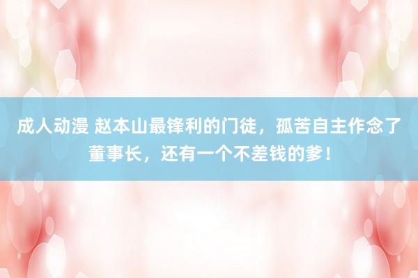 成人动漫 赵本山最锋利的门徒，孤苦自主作念了董事长，还有一个不差钱的爹！