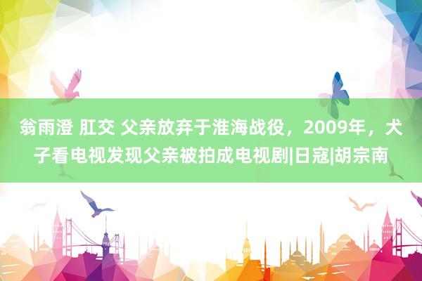 翁雨澄 肛交 父亲放弃于淮海战役，2009年，犬子看电视发现父亲被拍成电视剧|日寇|胡宗南
