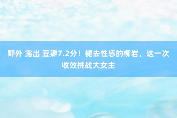 野外 露出 豆瓣7.2分！褪去性感的柳岩，这一次收效挑战大女主