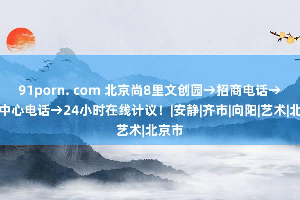 91porn. com 北京尚8里文创园→招商电话→租出中心电话→24小时在线计议！|安静|齐市|向阳|艺术|北京市