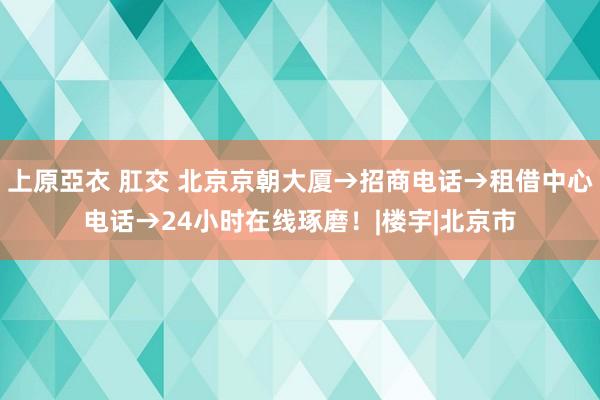 上原亞衣 肛交 北京京朝大厦→招商电话→租借中心电话→24小时在线琢磨！|楼宇|北京市