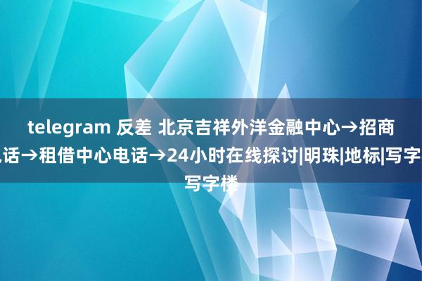 telegram 反差 北京吉祥外洋金融中心→招商电话→租借中心电话→24小时在线探讨|明珠|地标|写字楼