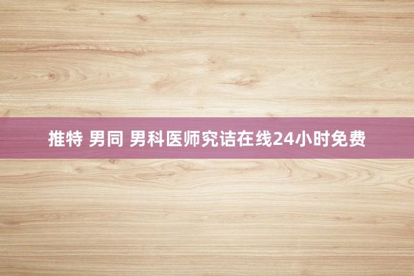 推特 男同 男科医师究诘在线24小时免费