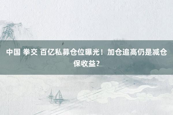 中国 拳交 百亿私募仓位曝光！加仓追高仍是减仓保收益？