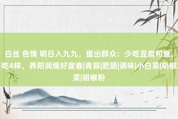 白丝 色情 明日入九九，提出群众：少吃豆腐和鱼，多吃4样，养阳润燥好度春|青蒜|肥肠|调味|小白菜|胡椒粉
