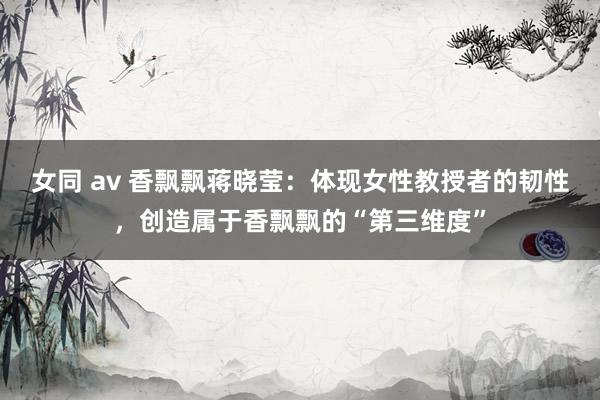 女同 av 香飘飘蒋晓莹：体现女性教授者的韧性，创造属于香飘飘的“第三维度”
