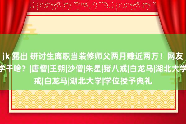 jk 露出 研讨生离职当装修师父两月赚近两万！网友崩溃：那还上学干啥？|唐僧|王朔|沙僧|朱星|猪八戒|白龙马|湖北大学|学位授予典礼