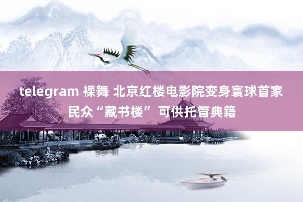 telegram 裸舞 北京红楼电影院变身寰球首家民众“藏书楼” 可供托管典籍