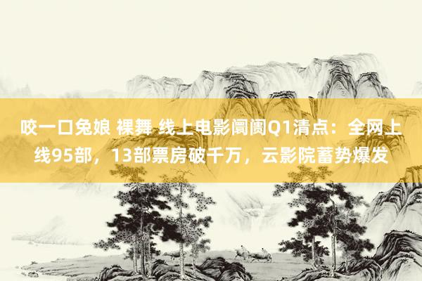 咬一口兔娘 裸舞 线上电影阛阓Q1清点：全网上线95部，13部票房破千万，云影院蓄势爆发