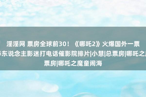 淫淫网 票房全球前30！《哪吒2》火爆国外一票难求，华东说念主影迷打电话催影院排片|小慧|总票房|哪吒之魔童闹海